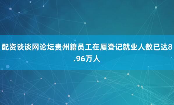 配资谈谈网论坛贵州籍员工在厦登记就业人数已达8.96万人